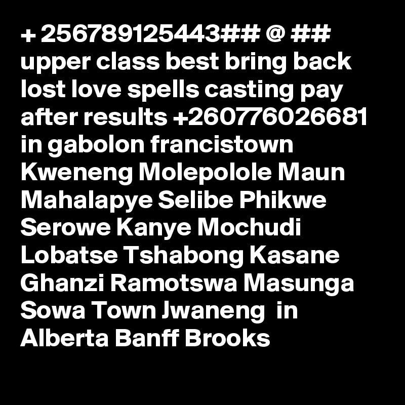 + 256789125443## @ ## upper class best bring back lost love spells casting pay after results +260776026681  in gabolon francistown Kweneng Molepolole Maun Mahalapye Selibe Phikwe Serowe Kanye Mochudi  Lobatse Tshabong Kasane Ghanzi Ramotswa Masunga Sowa Town Jwaneng  in Alberta Banff Brooks 