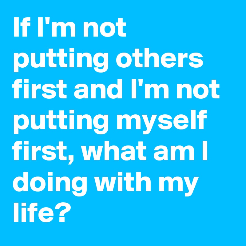 If I'm not putting others first and I'm not putting myself first, what am I doing with my life? 