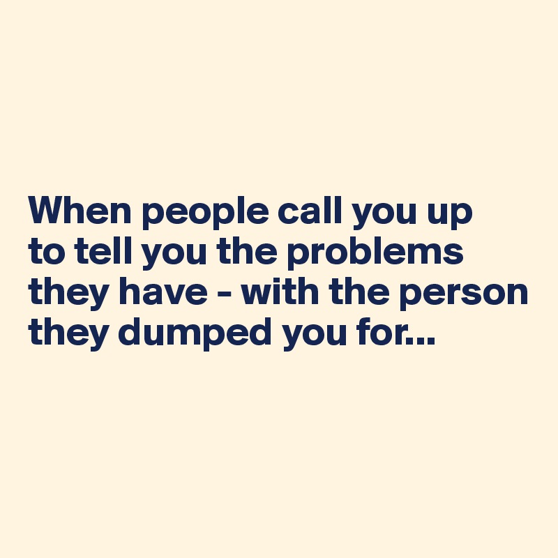 
     


When people call you up 
to tell you the problems they have - with the person they dumped you for...



