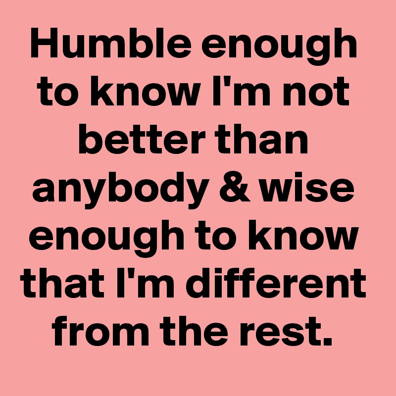Humble enough to know I'm not better than anybody & wise enough to know that I'm different from the rest.