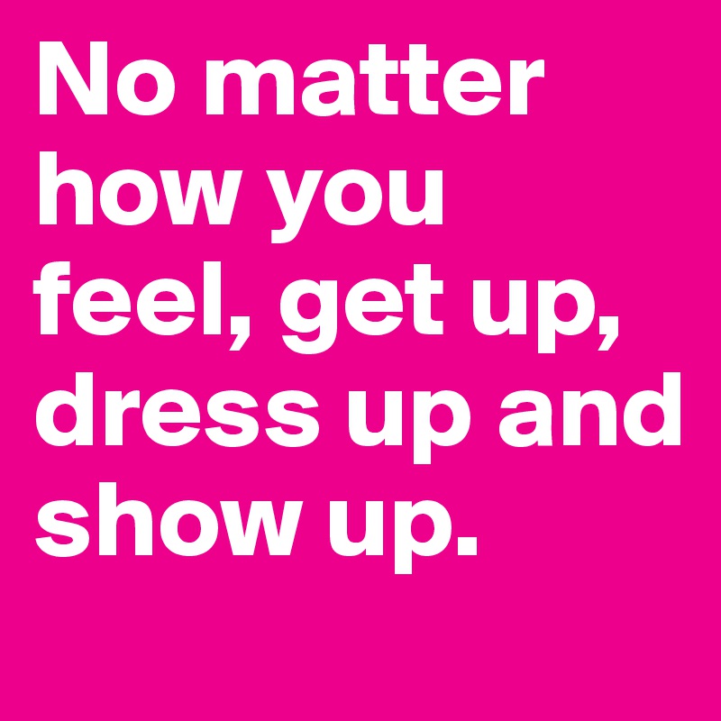 No matter how you feel, get up, dress up and show up.