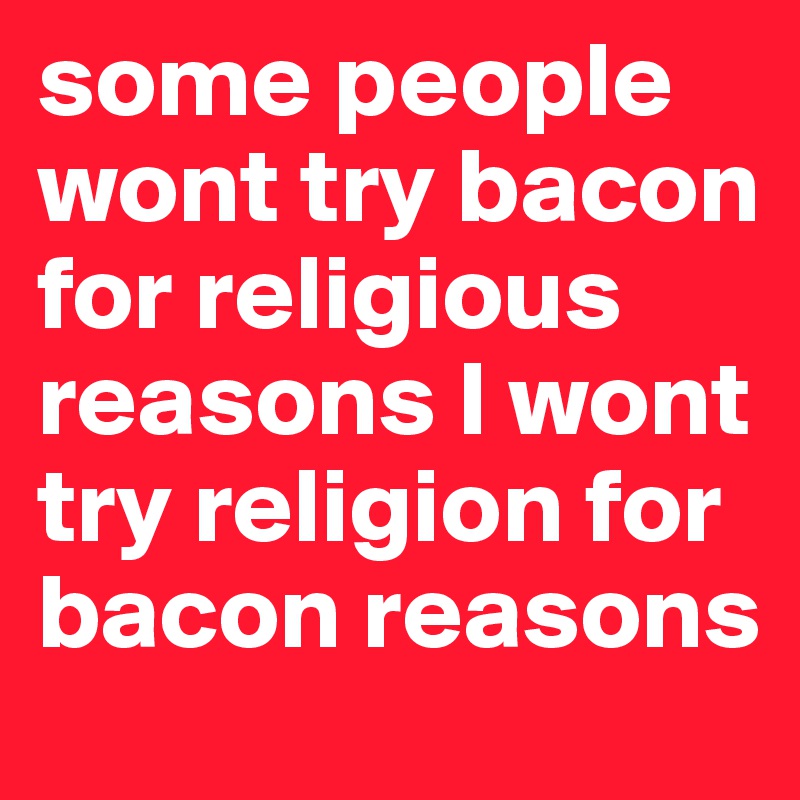 some people wont try bacon for religious reasons I wont try religion for bacon reasons