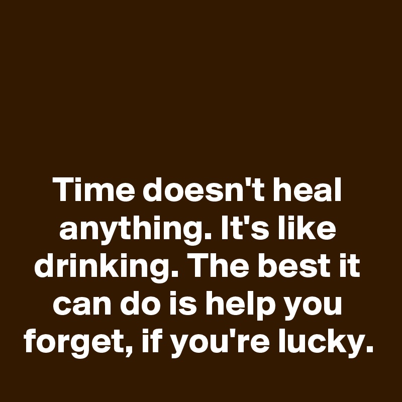 



Time doesn't heal anything. It's like drinking. The best it can do is help you forget, if you're lucky.