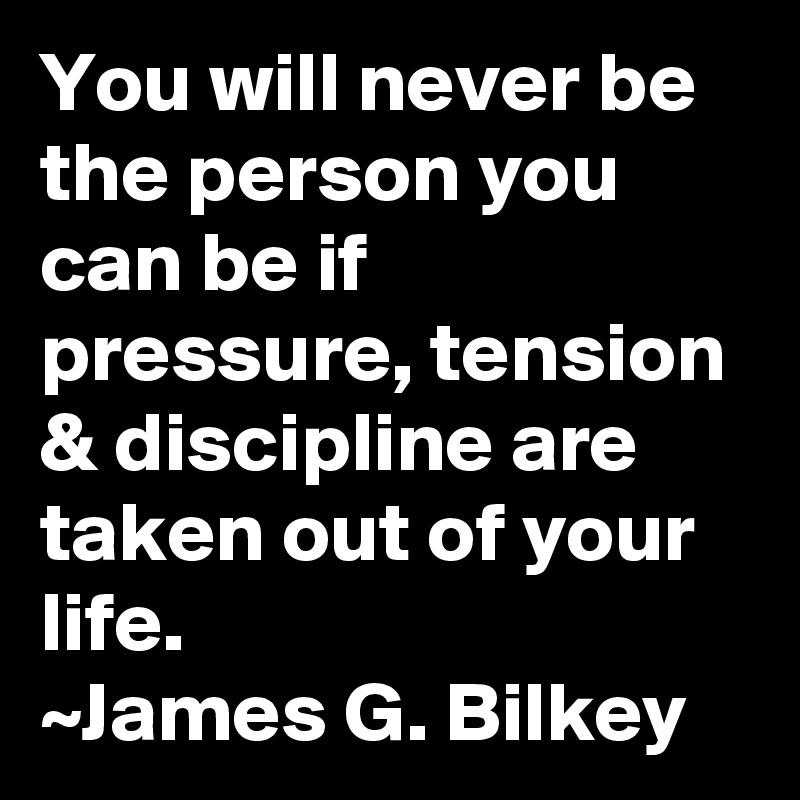 You will never be the person you can be if pressure, tension & discipline are taken out of your life.
~James G. Bilkey
