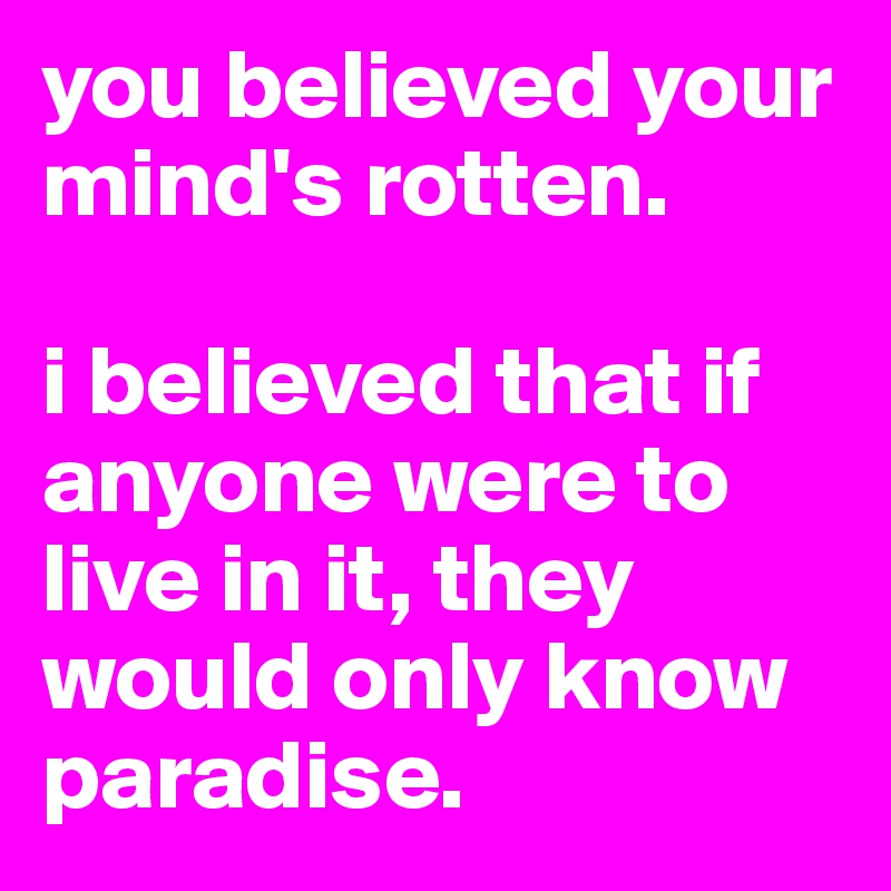 you believed your mind's rotten. 

i believed that if anyone were to live in it, they would only know paradise. 