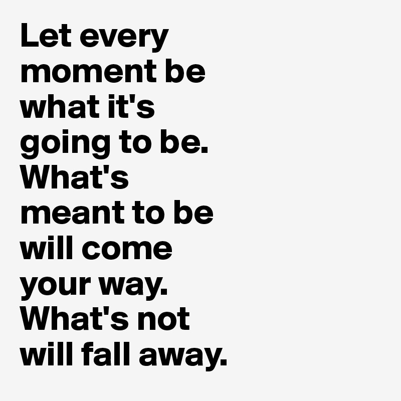 Let every 
moment be 
what it's 
going to be. 
What's 
meant to be 
will come 
your way. 
What's not 
will fall away.