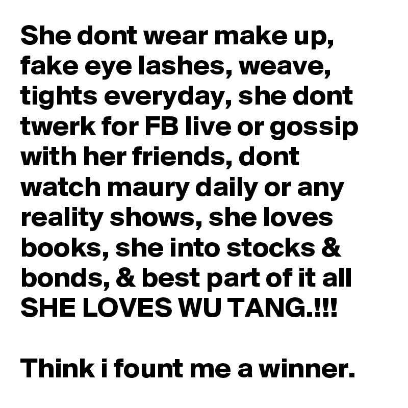 She dont wear make up, fake eye lashes, weave, tights everyday, she dont twerk for FB live or gossip with her friends, dont watch maury daily or any reality shows, she loves books, she into stocks & bonds, & best part of it all SHE LOVES WU TANG.!!! 

Think i fount me a winner.