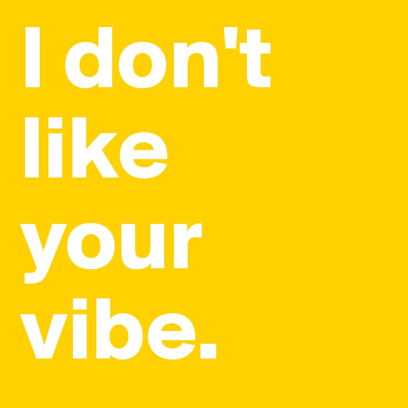 I don't like 
your vibe. 