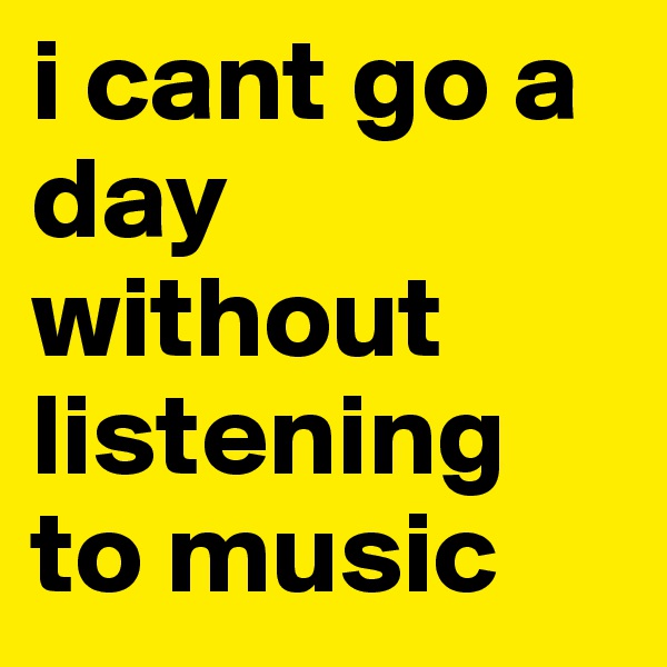 i cant go a day without listening to music