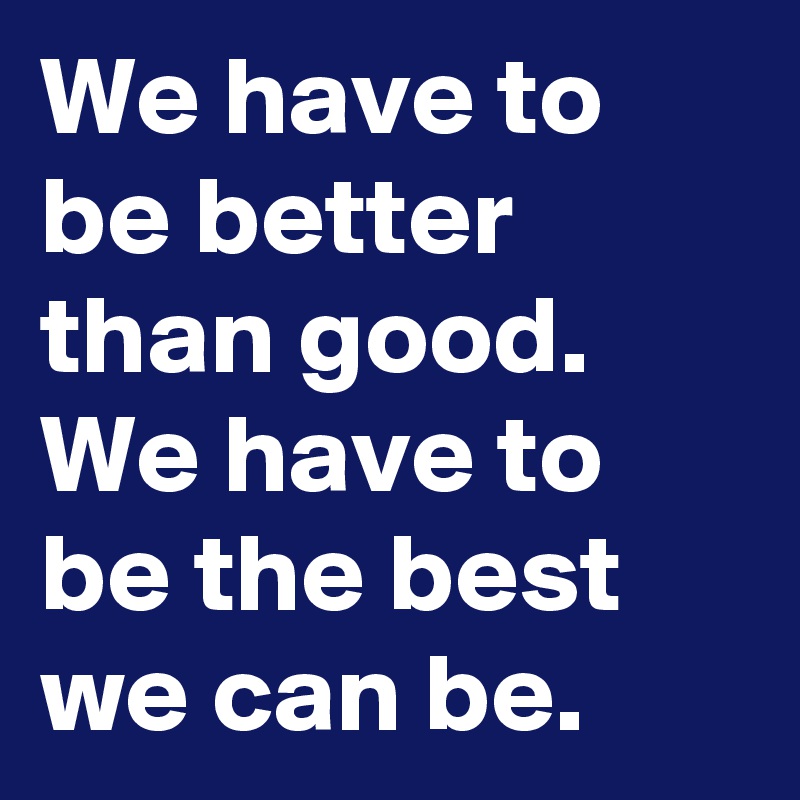 We have to be better than good. We have to be the best we can be. 