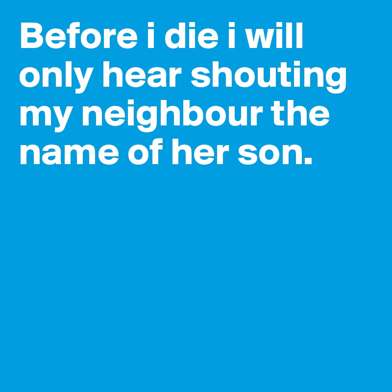 Before i die i will only hear shouting my neighbour the name of her son. 




