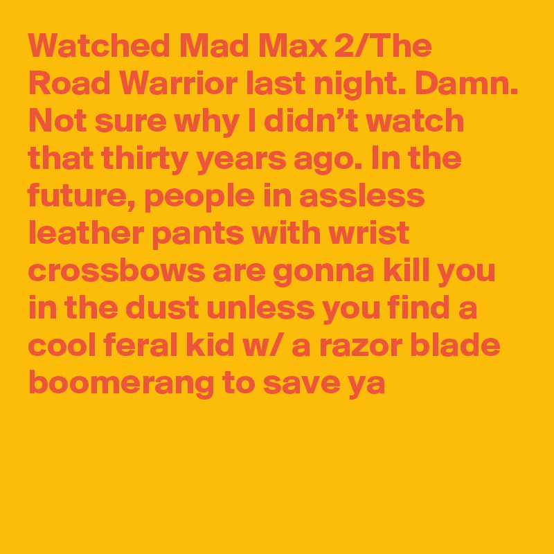 Watched Mad Max 2/The Road Warrior last night. Damn. Not sure why I didn’t watch that thirty years ago. In the future, people in assless leather pants with wrist crossbows are gonna kill you in the dust unless you find a cool feral kid w/ a razor blade boomerang to save ya