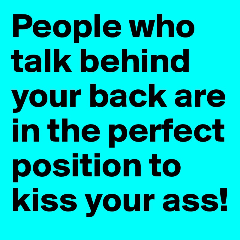 People who talk behind your back are in the perfect position to kiss your ass!