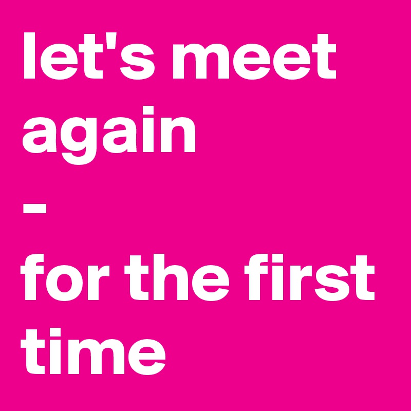 let's meet again
-
for the first
time