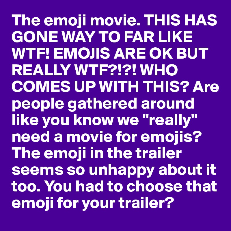 The emoji movie. THIS HAS GONE WAY TO FAR LIKE WTF! EMOJIS ARE OK BUT REALLY WTF?!?! WHO COMES UP WITH THIS? Are people gathered around like you know we "really" need a movie for emojis? The emoji in the trailer seems so unhappy about it too. You had to choose that emoji for your trailer?