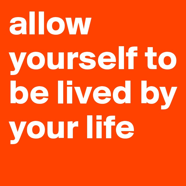 allow yourself to be lived by your life