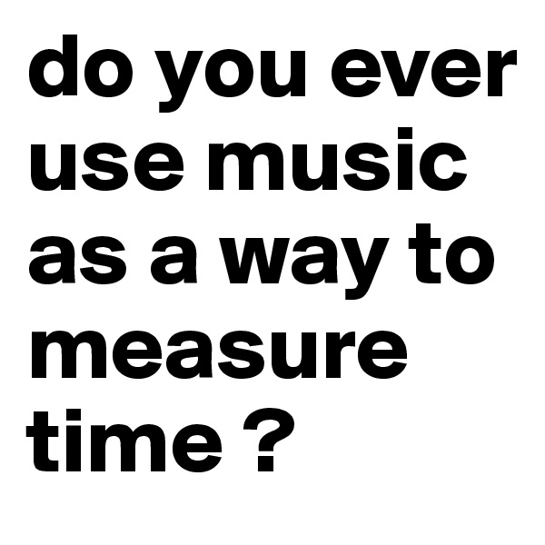do you ever use music as a way to measure time ? 