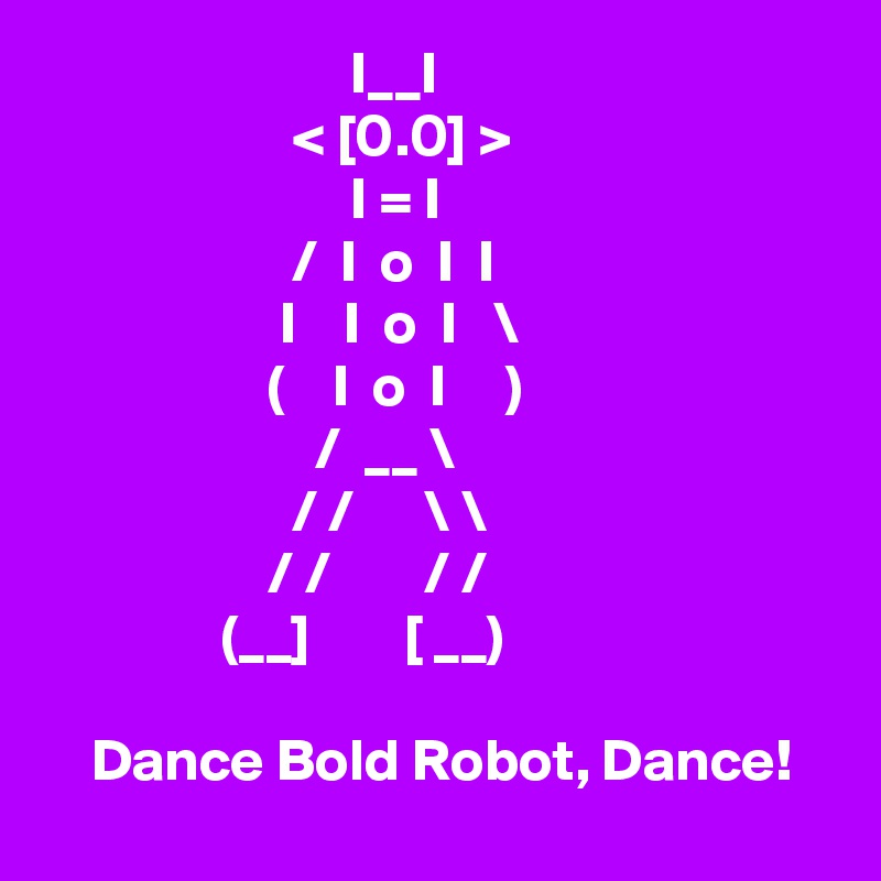                           I__I
                     < [0.0] >
                          I = I
                     /  I  o  I  I
                    I    I  o  I   \
                   (    I  o  I     )
                       /  __ \
                     / /      \ \
                   / /        / /
               (__]        [ __)

    Dance Bold Robot, Dance!