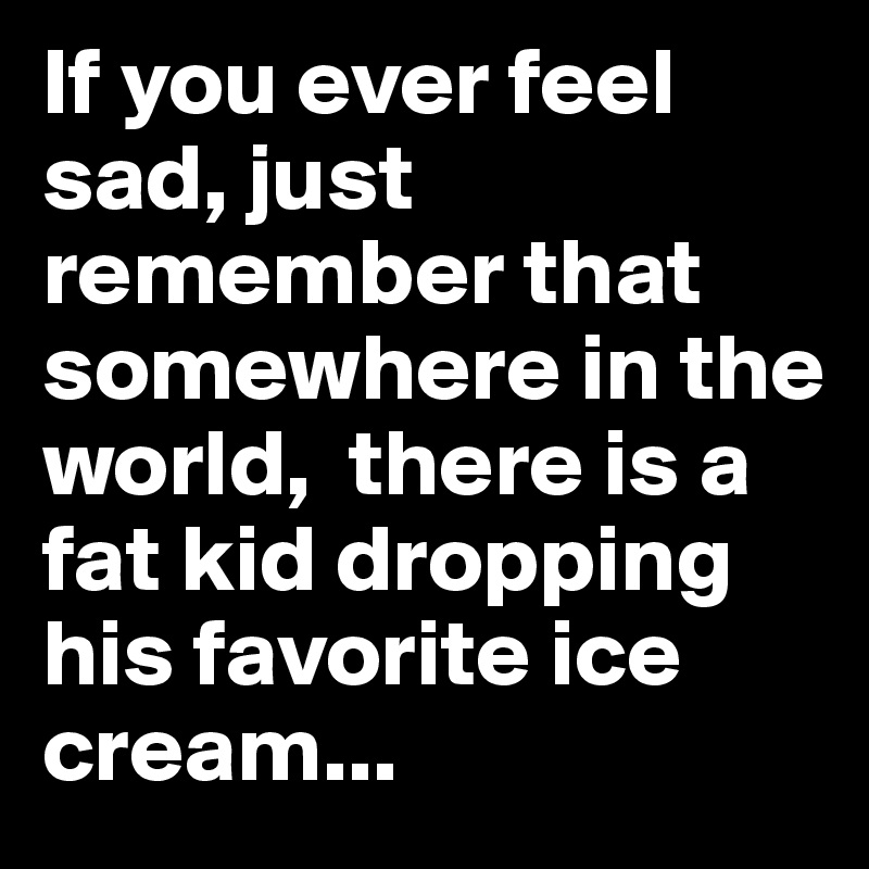If you ever feel sad, just remember that somewhere in the world,  there is a fat kid dropping his favorite ice cream...