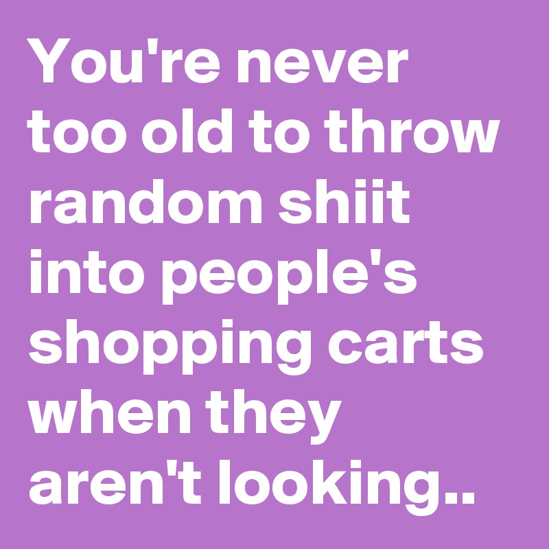 You're never too old to throw random shiit into people's shopping carts when they aren't looking..