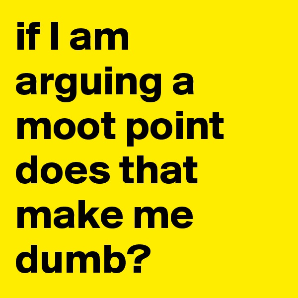if I am arguing a moot point does that make me dumb?