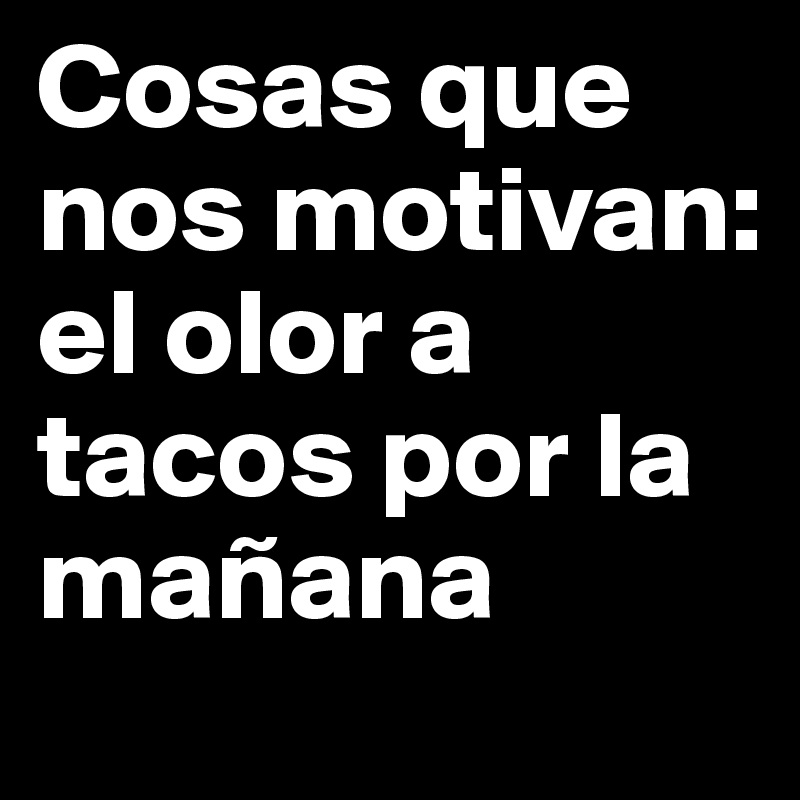 Cosas que nos motivan:
el olor a tacos por la mañana