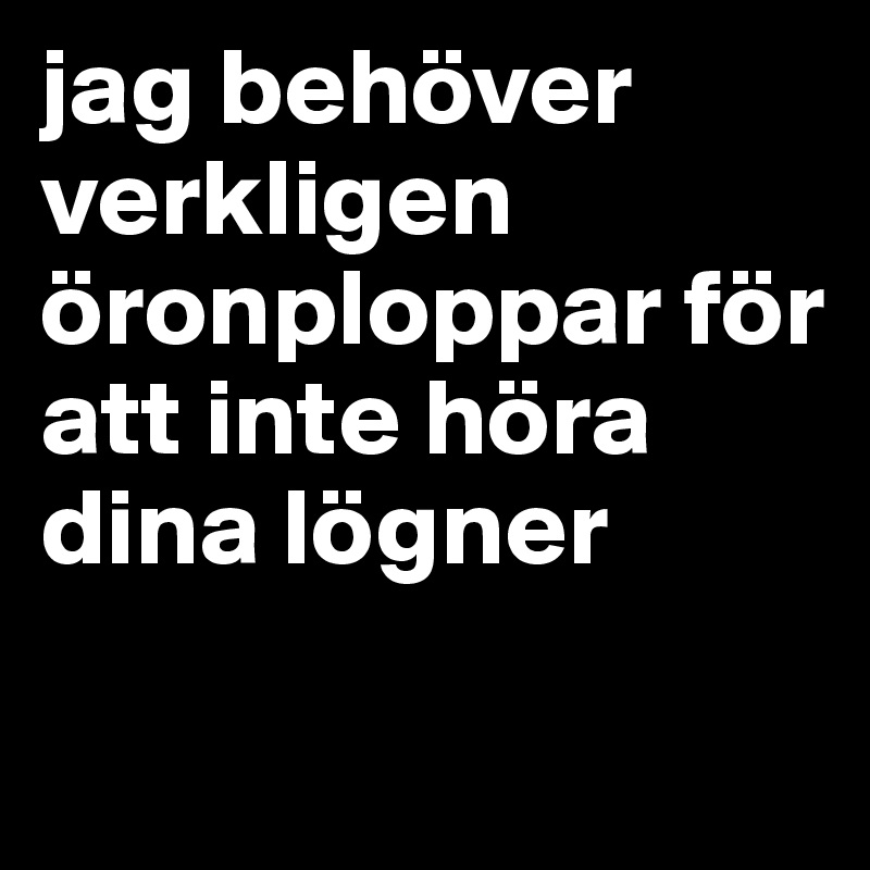 jag behöver verkligen öronploppar för att inte höra dina lögner 

