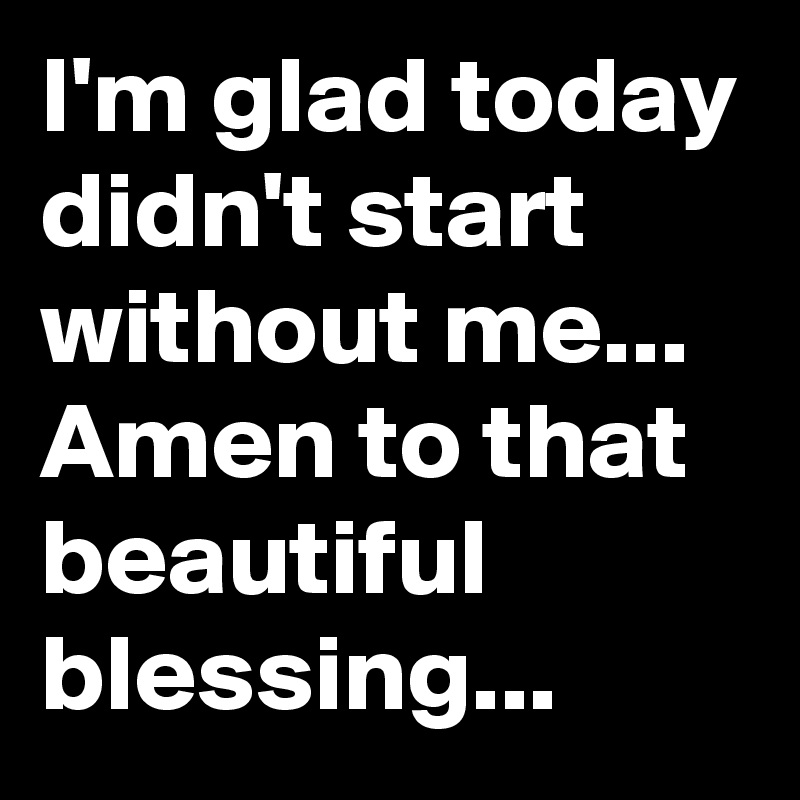 I'm glad today didn't start without me...
Amen to that beautiful blessing...