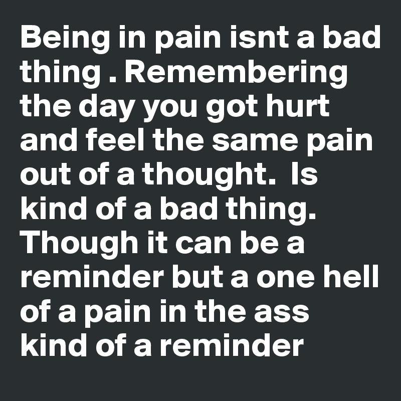 Being in pain isnt a bad thing . Remembering the day you got hurt and feel the same pain out of a thought.  Is kind of a bad thing. Though it can be a reminder but a one hell of a pain in the ass kind of a reminder 