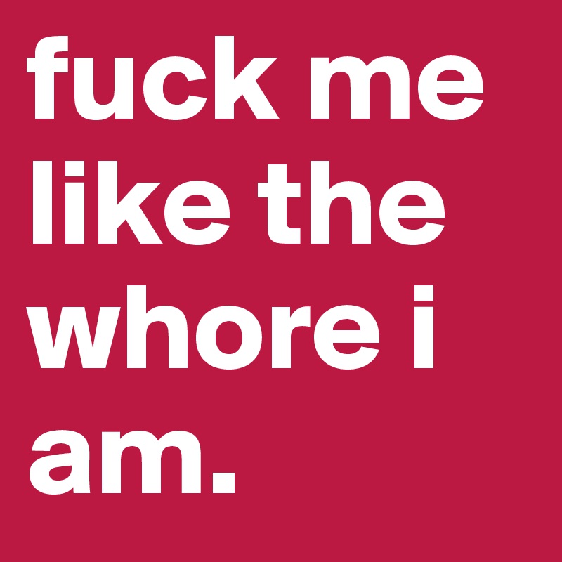 fuck me 
like the whore i am.