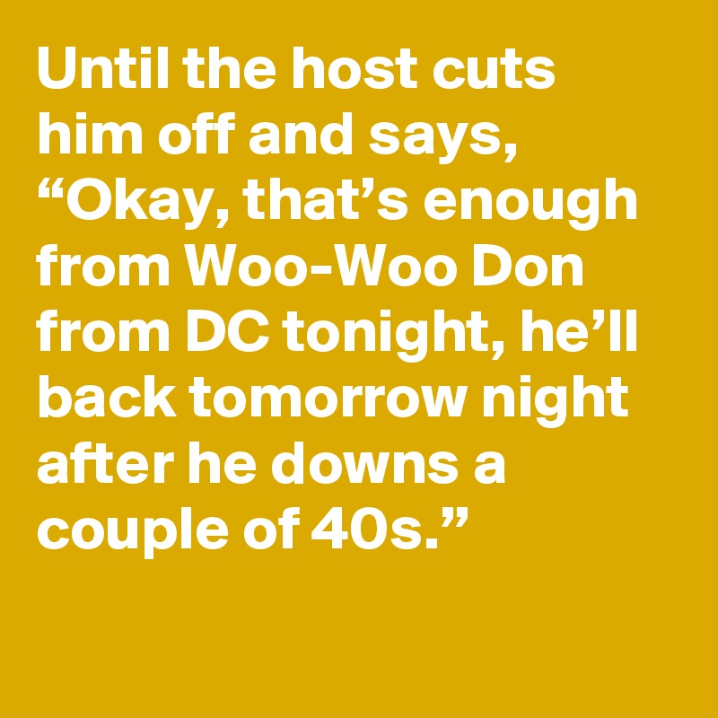 Until the host cuts him off and says, “Okay, that’s enough from Woo-Woo Don from DC tonight, he’ll back tomorrow night after he downs a couple of 40s.”