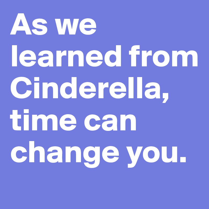 As we learned from Cinderella, time can change you.