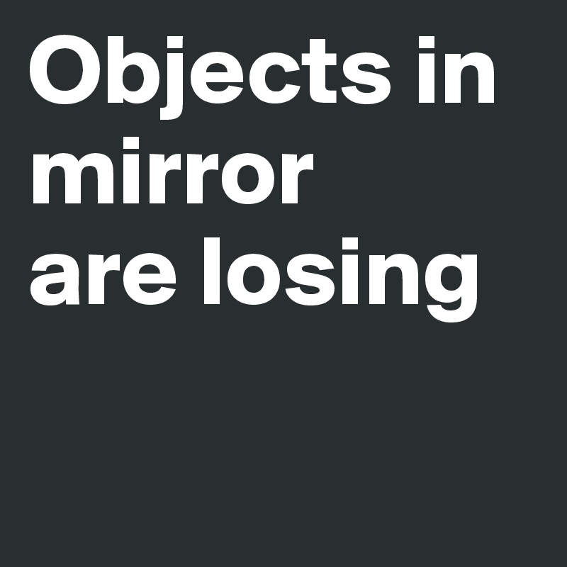 Objects in
mirror
are losing

