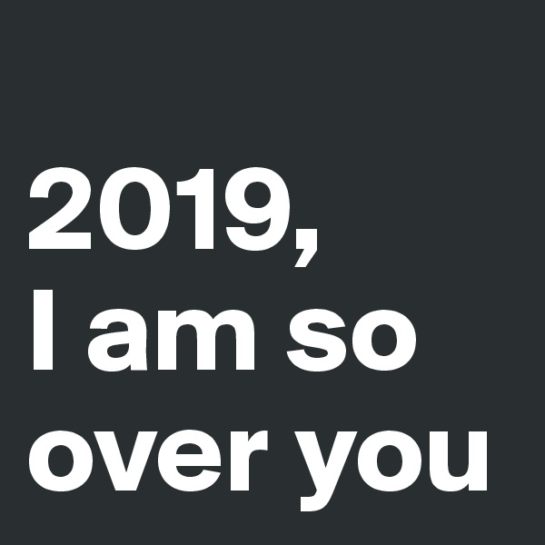 
2019,
I am so over you