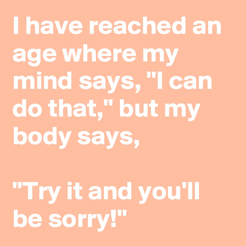 I have reached an age where my mind says, "I can do that," but my body says, 

"Try it and you'll be sorry!"