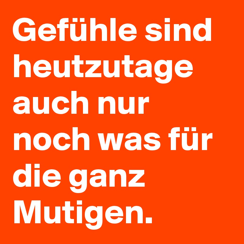 Gefühle sind heutzutage auch nur noch was für die ganz Mutigen.