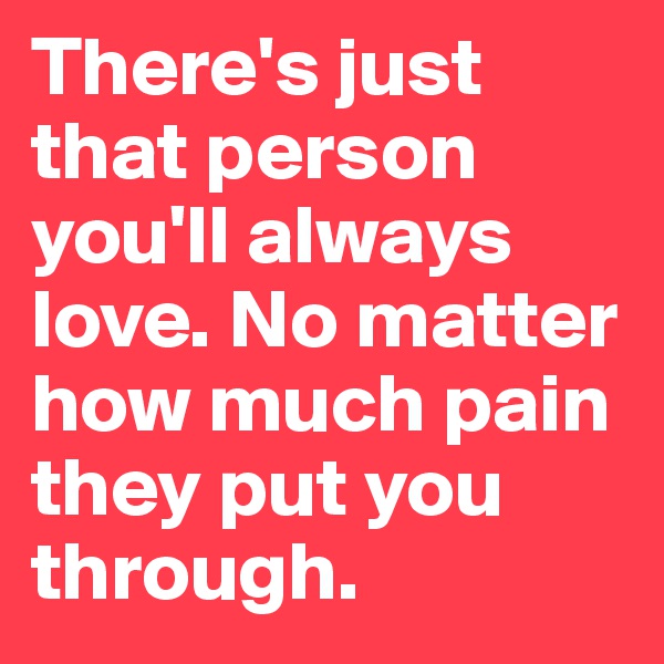 There's just that person you'll always love. No matter how much pain they put you through. 