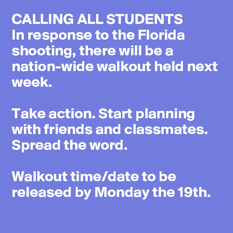 CALLING ALL STUDENTS
In response to the Florida shooting, there will be a nation-wide walkout held next week.

Take action. Start planning with friends and classmates. Spread the word.

Walkout time/date to be released by Monday the 19th.