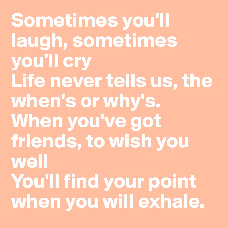 Sometimes you'll laugh, sometimes you'll cry
Life never tells us, the when's or why's.
When you've got friends, to wish you well
You'll find your point when you will exhale.