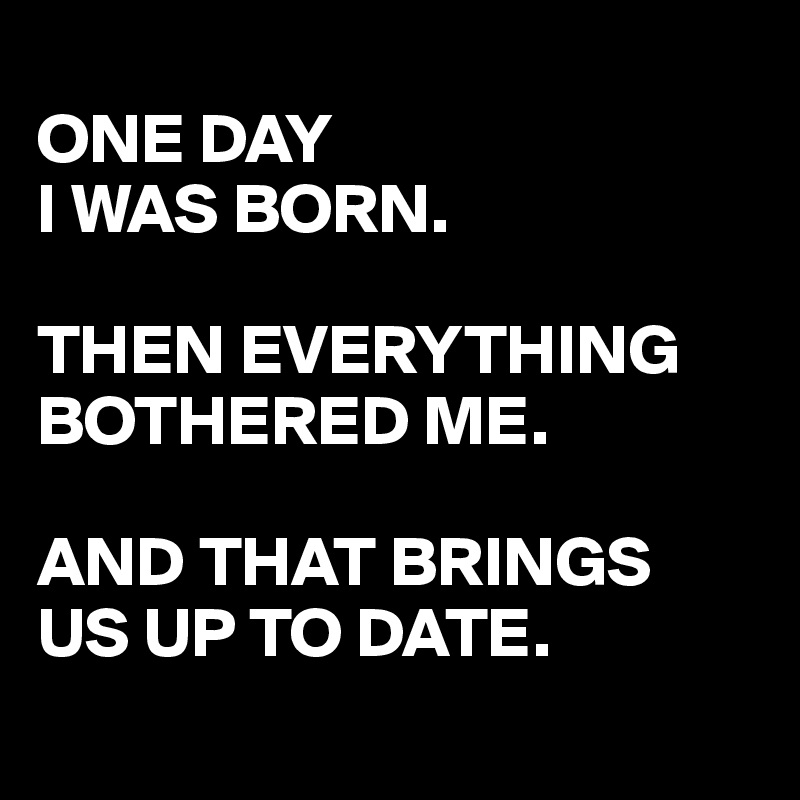 
ONE DAY
I WAS BORN.

THEN EVERYTHING BOTHERED ME.

AND THAT BRINGS 
US UP TO DATE.
 