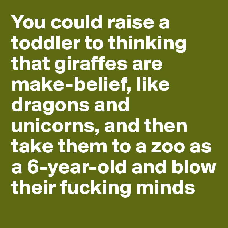 You could raise a toddler to thinking that giraffes are make-belief, like dragons and unicorns, and then take them to a zoo as a 6-year-old and blow their fucking minds
