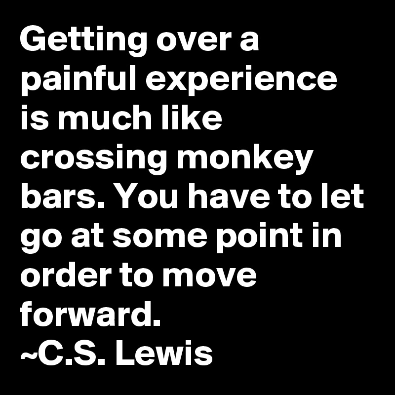 Getting over a painful experience is much like crossing monkey bars. You have to let go at some point in order to move forward. 
~C.S. Lewis