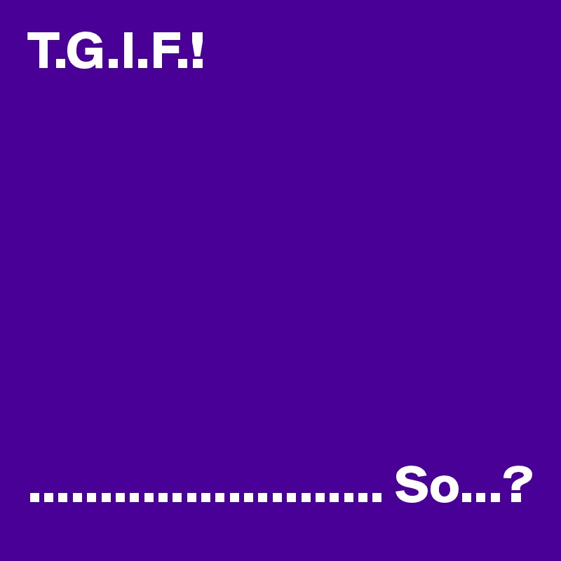 T.G.I.F.!







......................... So...?