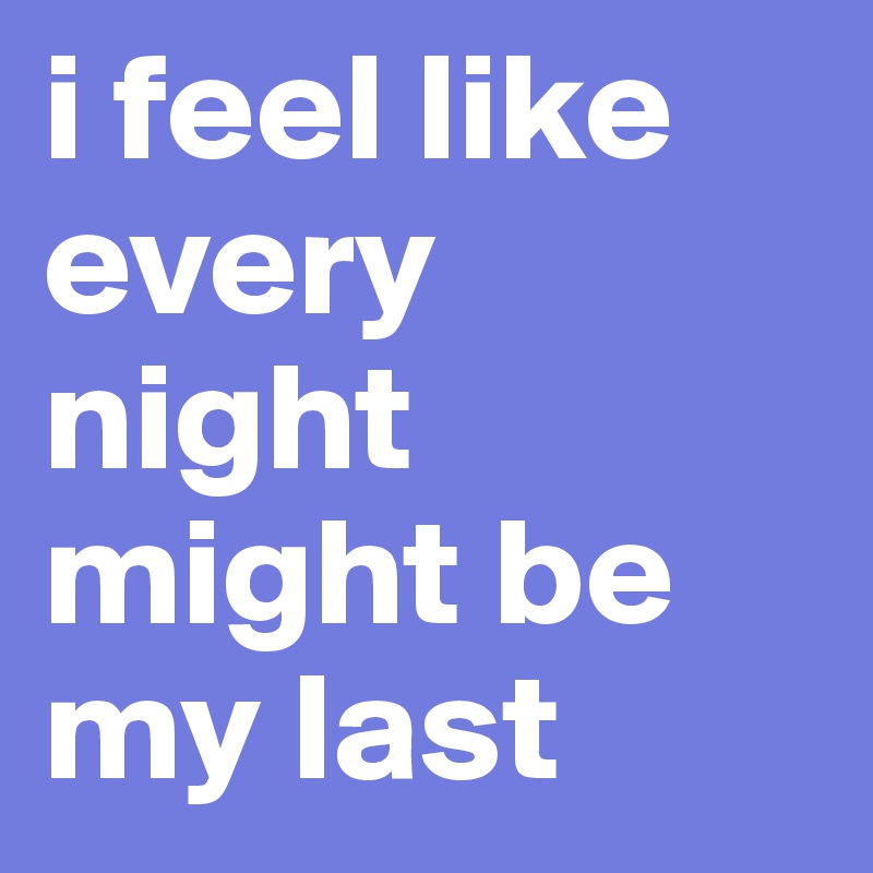 i feel like every night might be my last