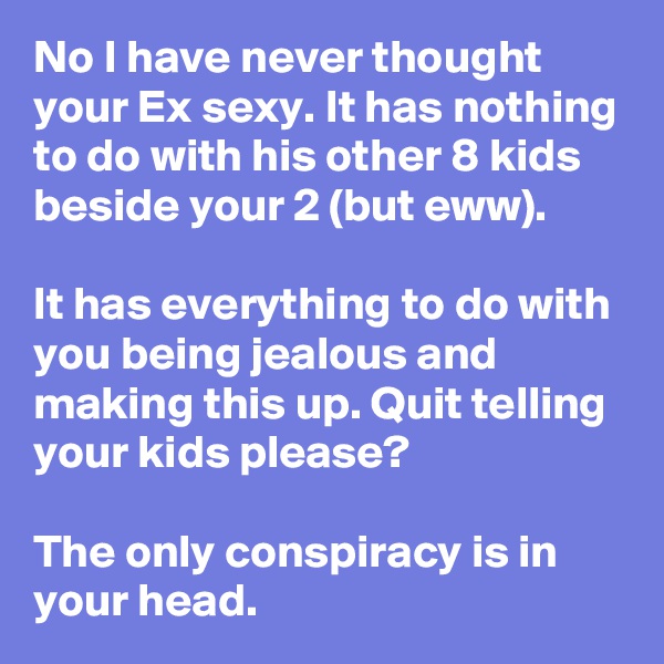No I have never thought your Ex sexy. It has nothing to do with his other 8 kids beside your 2 (but eww).

It has everything to do with you being jealous and making this up. Quit telling your kids please?

The only conspiracy is in your head.