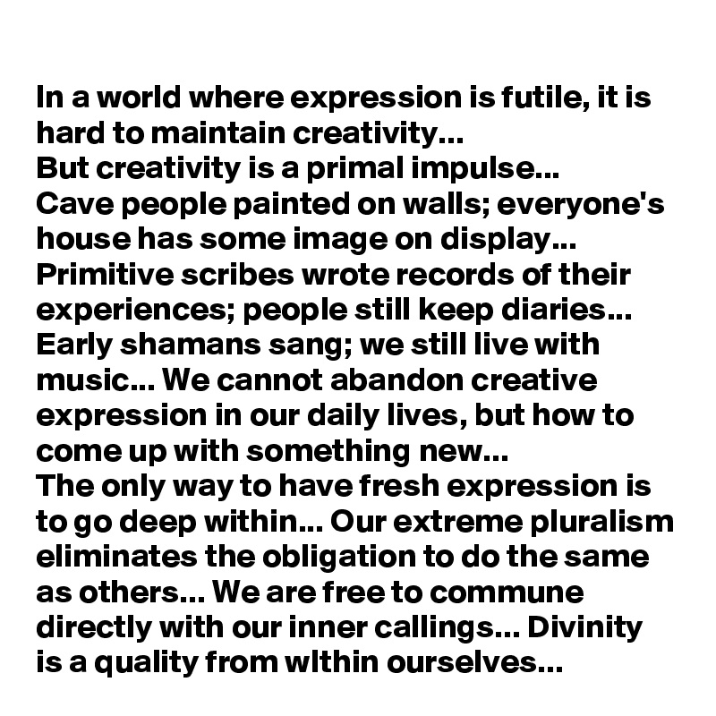 In a world where expression is futile, it is hard to maintain creativity... 
But creativity is a primal impulse... 
Cave people painted on walls; everyone's house has some image on display... Primitive scribes wrote records of their experiences; people still keep diaries... 
Early shamans sang; we still live with music... We cannot abandon creative expression in our daily lives, but how to come up with something new...
The only way to have fresh expression is to go deep within... Our extreme pluralism eliminates the obligation to do the same as others... We are free to commune directly with our inner callings... Divinity is a quality from wIthin ourselves...