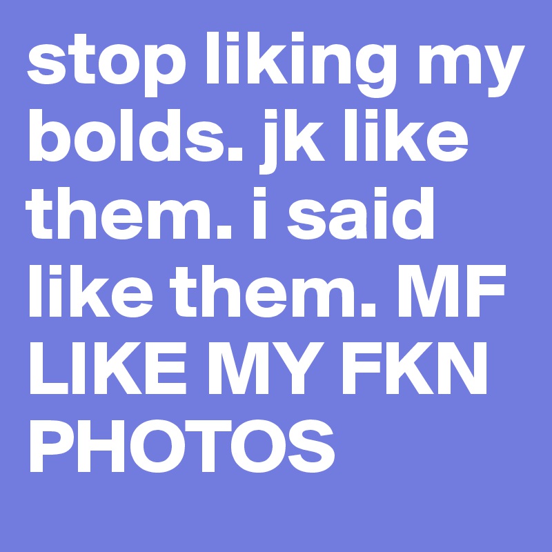 stop liking my bolds. jk like them. i said like them. MF LIKE MY FKN PHOTOS