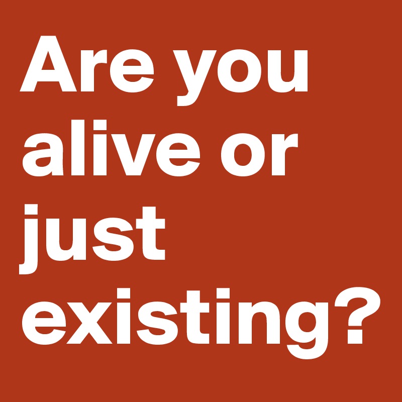 Are you alive or just existing?
