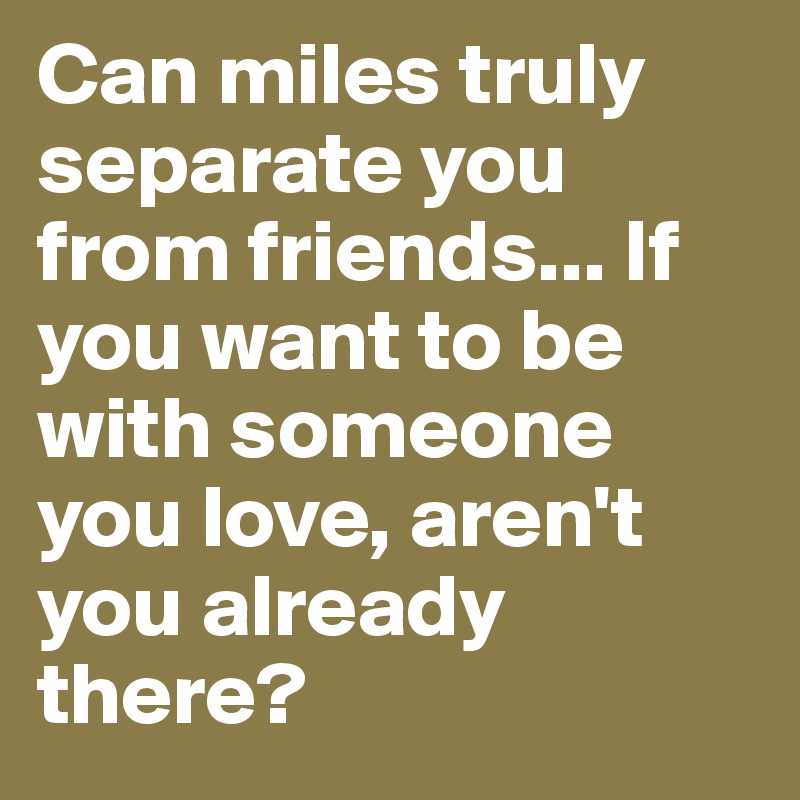 Can miles truly separate you from friends... If you want to be with someone you love, aren't you already there?