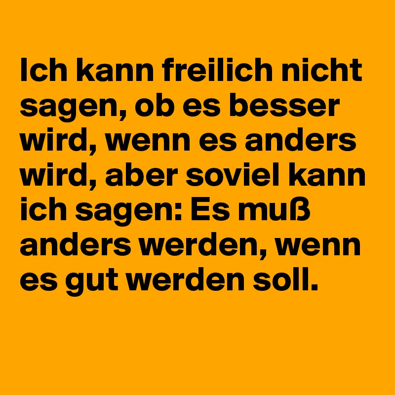 
Ich kann freilich nicht sagen, ob es besser wird, wenn es anders wird, aber soviel kann ich sagen: Es muß anders werden, wenn es gut werden soll.

